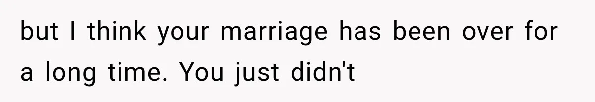 but I think your marriage has been over for a long time. You just didn't