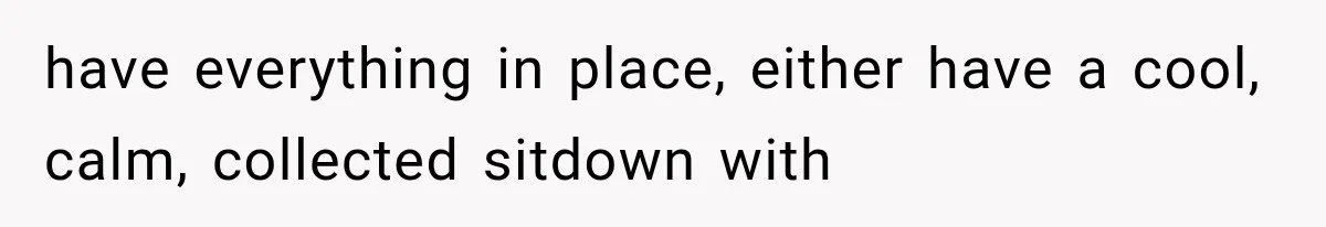 have everything in place, either have a cool, calm, collected sitdown with