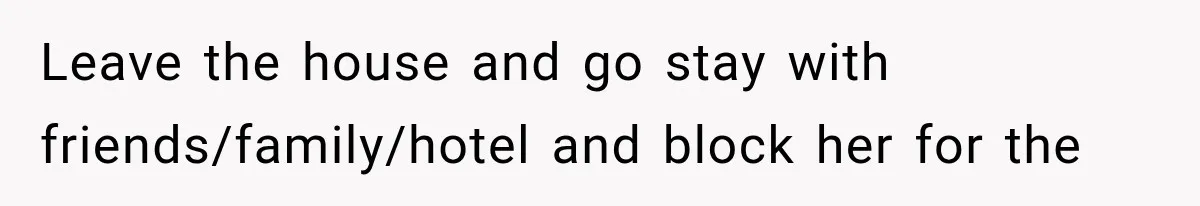 Leave the house and go stay with friends/family/hotel and block her for the