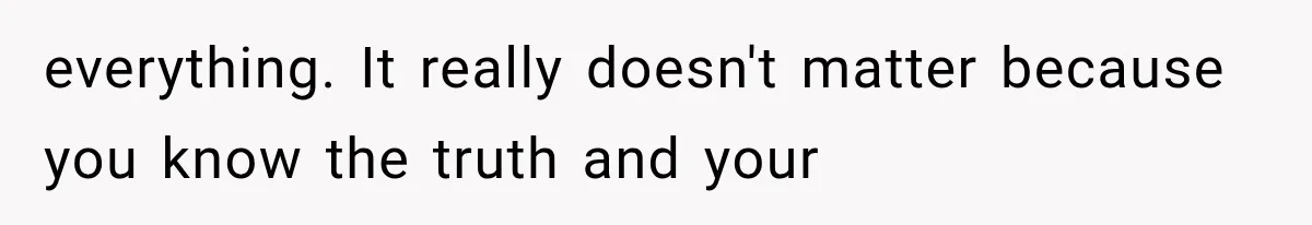 everything. It really doesn't matter because you know the truth and your