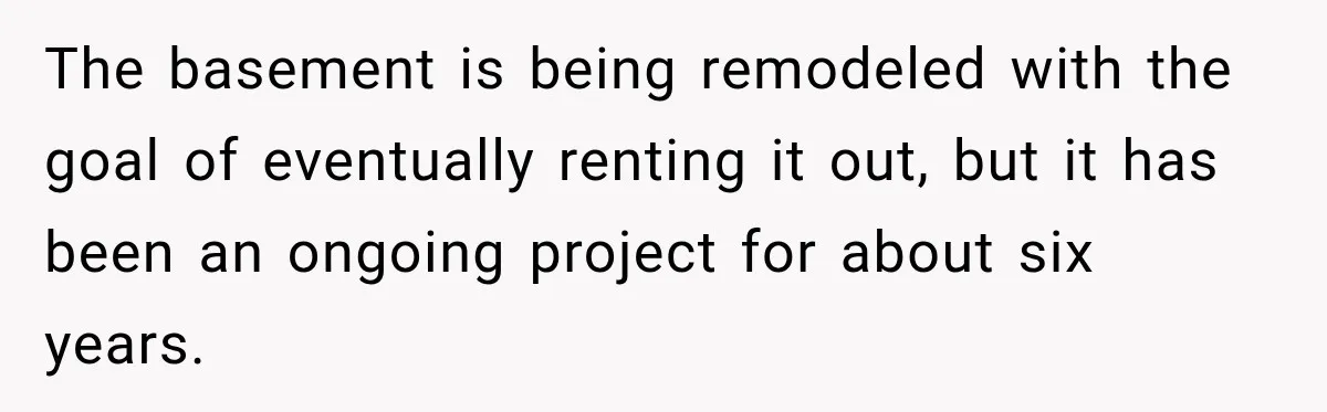 The basement is being remodeled with the goal of eventually renting it out, but it has been an ongoing project for about six years.