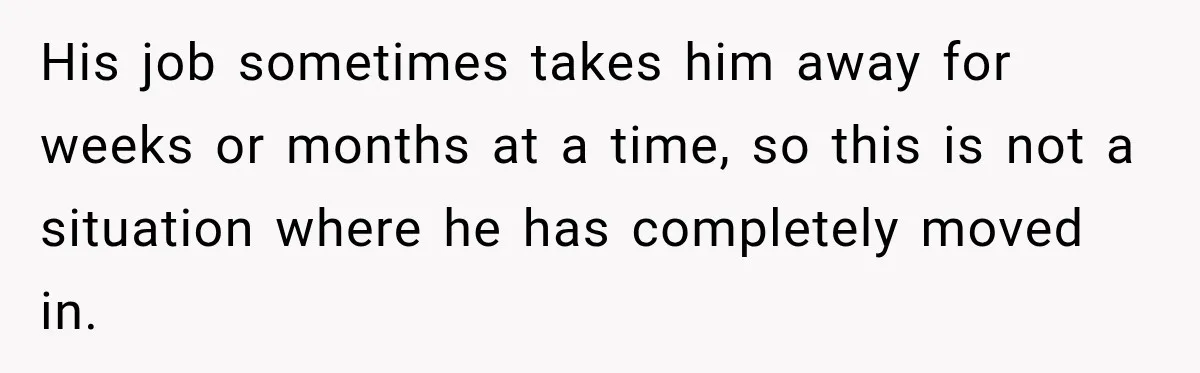 His job sometimes takes him away for weeks or months at a time, so this is not a situation where he has completely moved in.