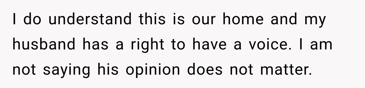 I do understand this is our home and my husband has a right to have a voice. I am not saying his opinion does not matter.