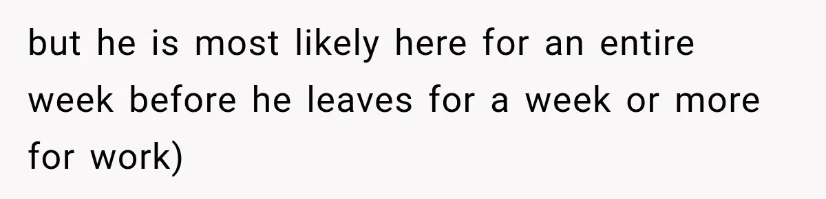 but he is most likely here for an entire week before he leaves for a week or more for work)
