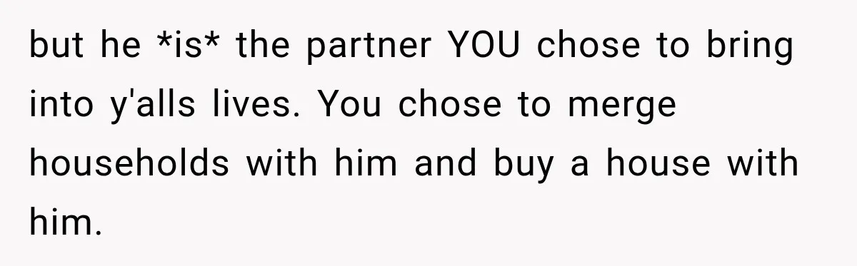 but he *is* the partner YOU chose to bring into y'alls lives. You chose to merge households with him and buy a house with him.