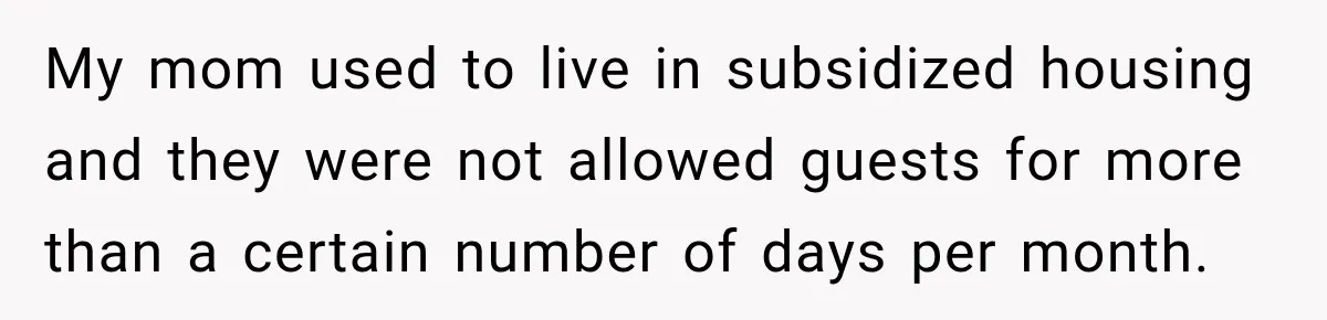 My mom used to live in subsidized housing and they were not allowed guests for more than a certain number of days per month.