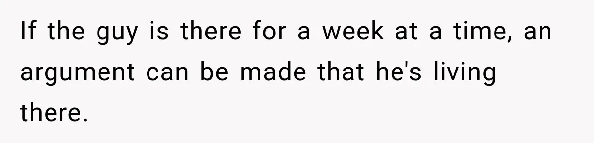 If the guy is there for a week at a time, an argument can be made that he's living there.