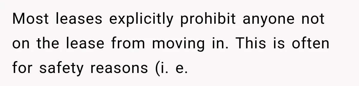 Most leases explicitly prohibit anyone not on the lease from moving in. This is often for safety reasons (i. e.
