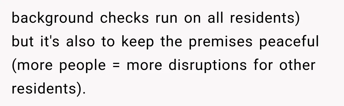 background checks run on all residents) but it's also to keep the premises peaceful (more people = more disruptions for other residents).
