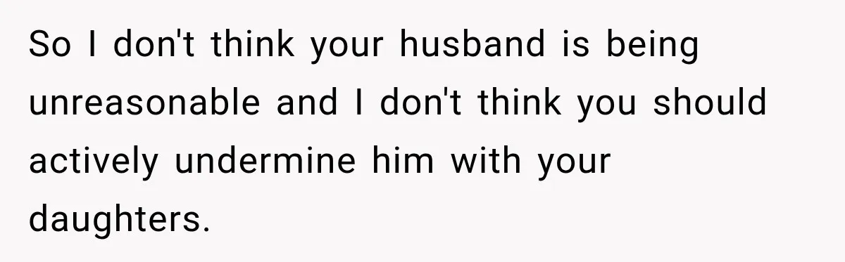 So I don't think your husband is being unreasonable and I don't think you should actively undermine him with your daughters.