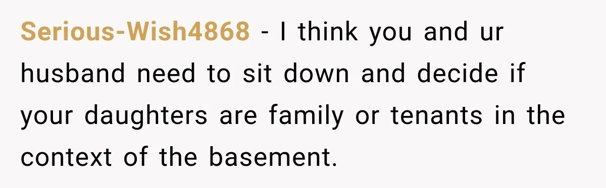 Serious-Wish4868 − I think you and ur husband need to sit down and decide if your daughters are family or tenants in the context of the basement.