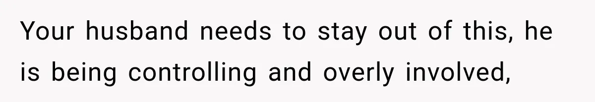 Your husband needs to stay out of this, he is being controlling and overly involved,