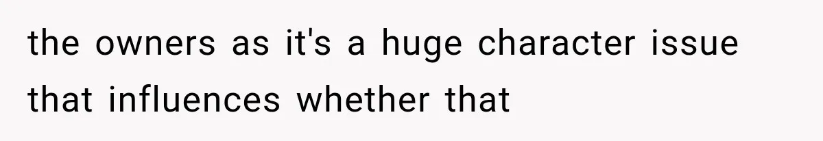 the owners as it's a huge character issue that influences whether that