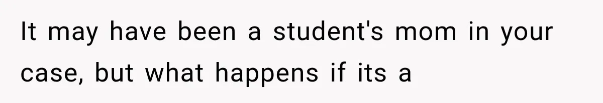 It may have been a student's mom in your case, but what happens if its a