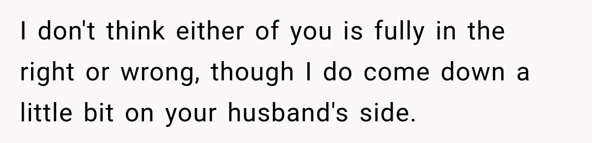 I don't think either of you is fully in the right or wrong, though I do come down a little bit on your husband's side.