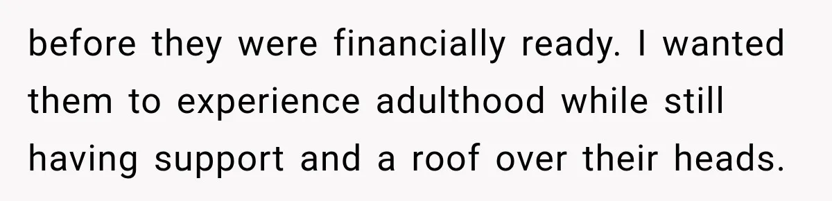 before they were financially ready. I wanted them to experience adulthood while still having support and a roof over their heads.