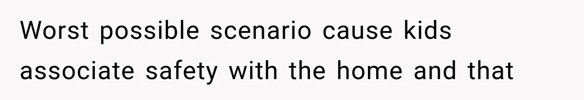 Worst possible scenario cause kids associate safety with the home and that
