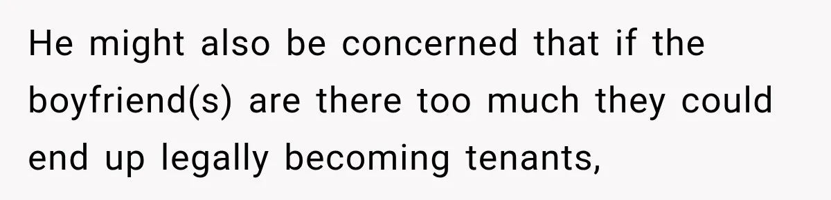 He might also be concerned that if the boyfriend(s) are there too much they could end up legally becoming tenants,