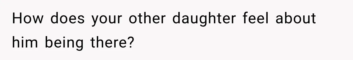 How does your other daughter feel about him being there?