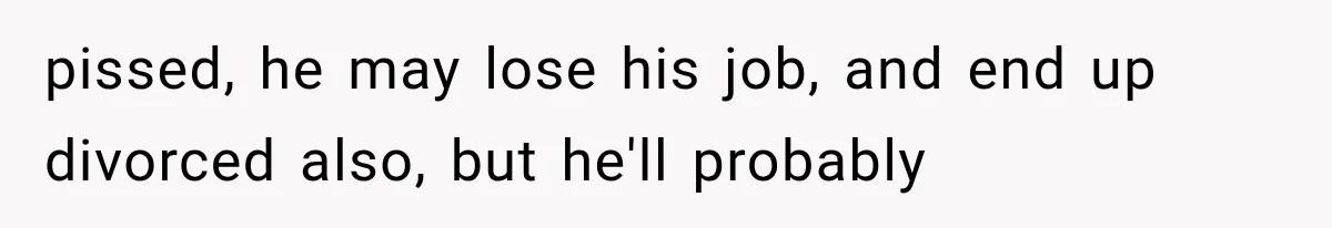 pissed, he may lose his job, and end up divorced also, but he'll probably