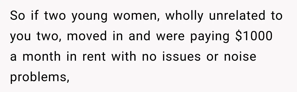 So if two young women, wholly unrelated to you two, moved in and were paying $1000 a month in rent with no issues or noise problems,