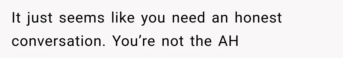 It just seems like you need an honest conversation. You’re not the AH