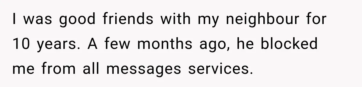I was good friends with my neighbour for 10 years. A few months ago, he blocked me from all messages services.