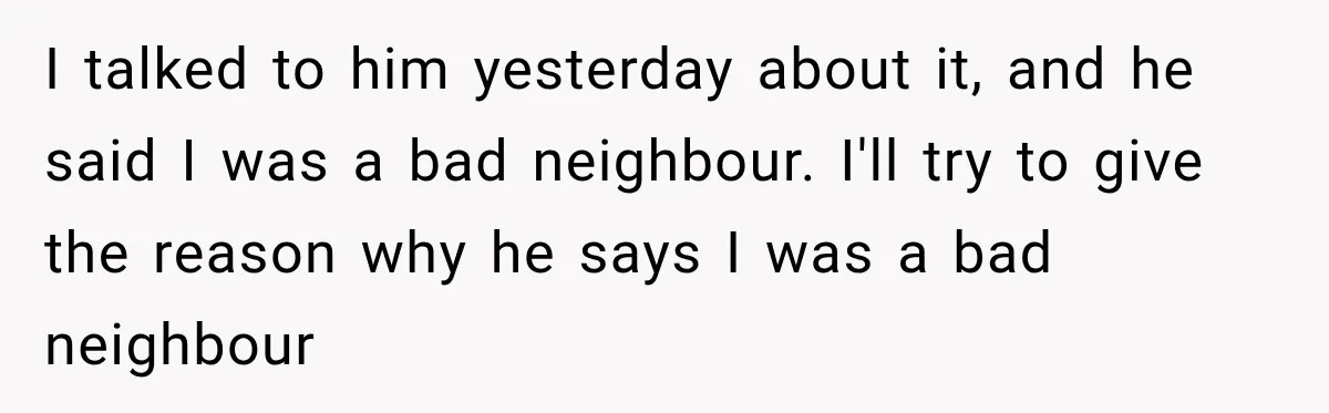 I talked to him yesterday about it, and he said I was a bad neighbour. I'll try to give the reason why he says I was a bad neighbour