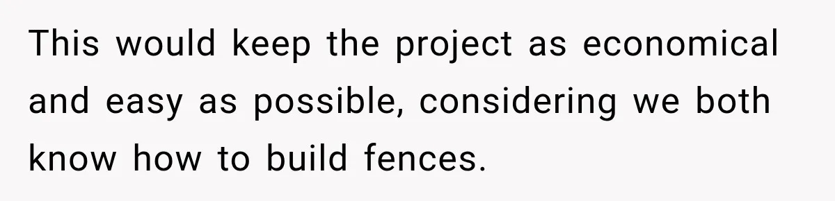 This would keep the project as economical and easy as possible, considering we both know how to build fences.