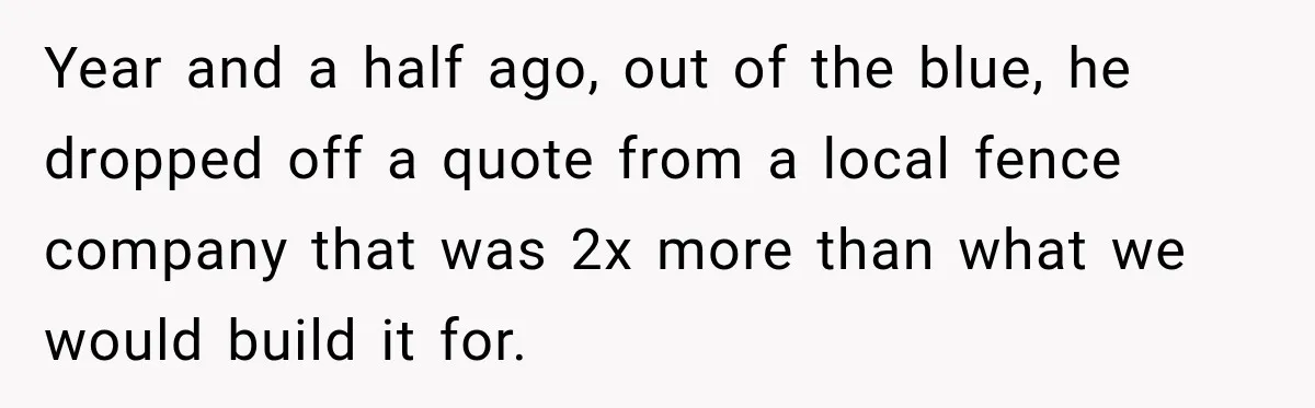 Year and a half ago, out of the blue, he dropped off a quote from a local fence company that was 2x more than what we would build it for.