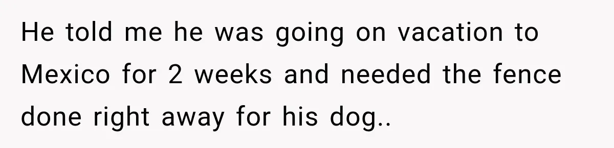 He told me he was going on vacation to Mexico for 2 weeks and needed the fence done right away for his dog..