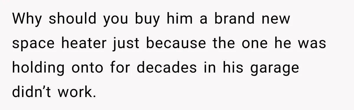 Why should you buy him a brand new space heater just because the one he was holding onto for decades in his garage didn’t work.