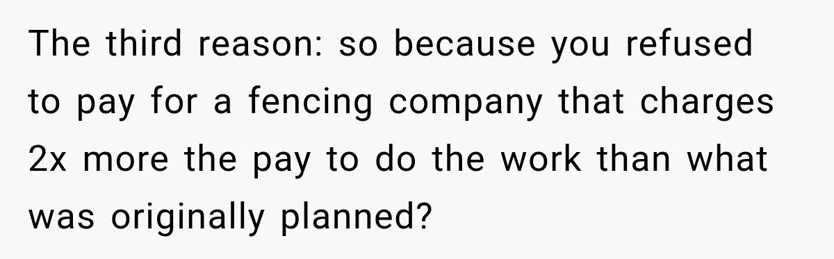 The third reason: so because you refused to pay for a fencing company that charges 2x more the pay to do the work than what was originally planned?