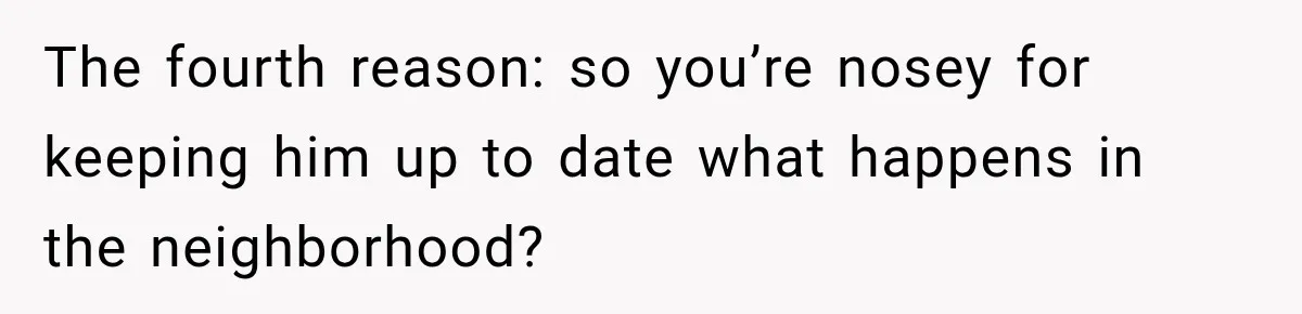 The fourth reason: so you’re nosey for keeping him up to date what happens in the neighborhood?