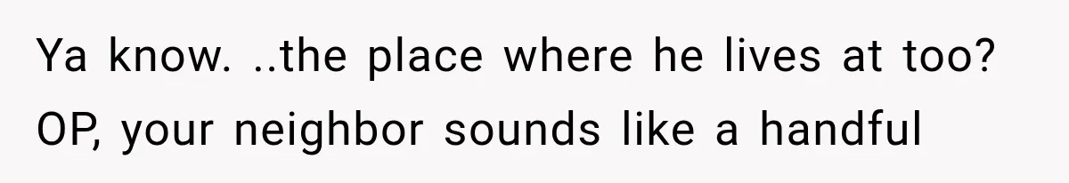 Ya know. ..the place where he lives at too? OP, your neighbor sounds like a handful