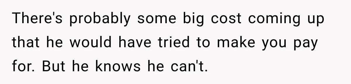 There's probably some big cost coming up that he would have tried to make you pay for. But he knows he can't.