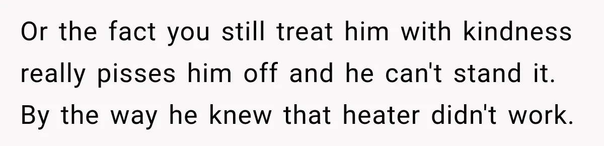 Or the fact you still treat him with kindness really pisses him off and he can't stand it. By the way he knew that heater didn't work.