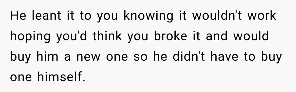 He leant it to you knowing it wouldn't work hoping you'd think you broke it and would buy him a new one so he didn't have to buy one himself.