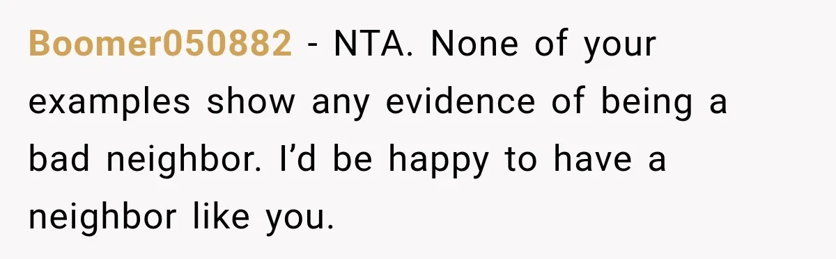 Boomer050882 − NTA. None of your examples show any evidence of being a bad neighbor. I’d be happy to have a neighbor like you.
