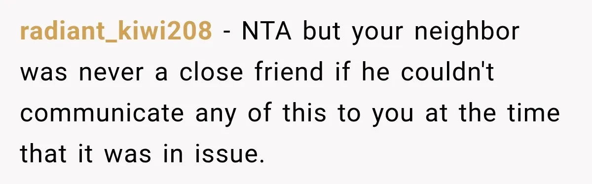 radiant_kiwi208 − NTA but your neighbor was never a close friend if he couldn't communicate any of this to you at the time that it was in issue.