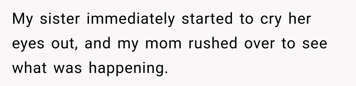 My sister immediately started to cry her eyes out, and my mom rushed over to see what was happening.