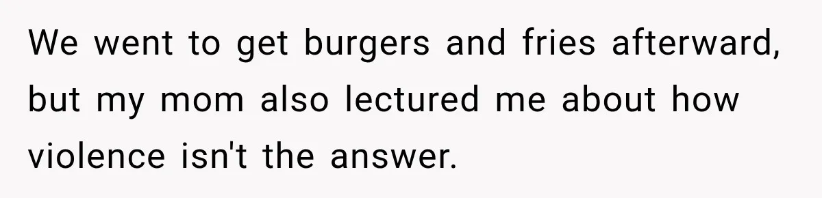 We went to get burgers and fries afterward, but my mom also lectured me about how violence isn't the answer.