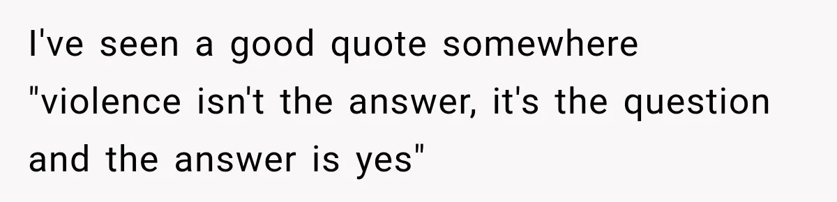 I've seen a good quote somewhere "violence isn't the answer, it's the question and the answer is yes"