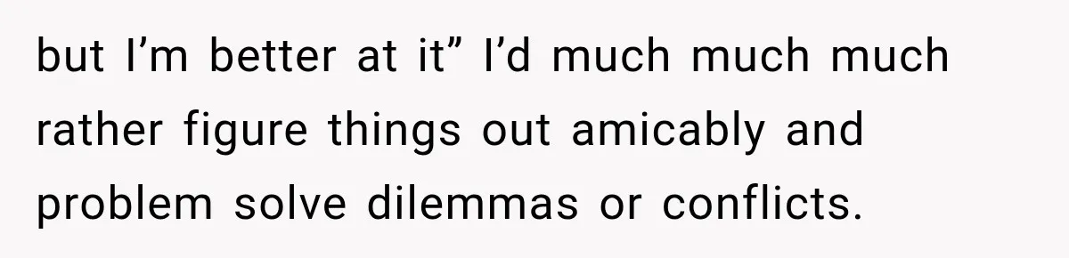 but I’m better at it” I’d much much much rather figure things out amicably and problem solve dilemmas or conflicts.