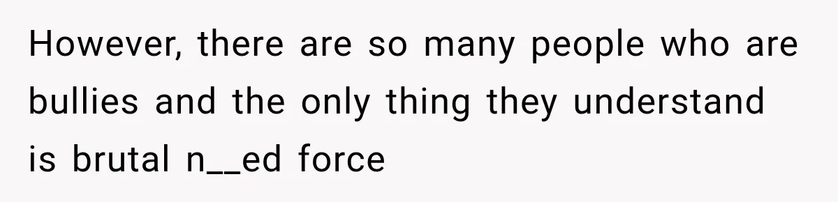 However, there are so many people who are bullies and the only thing they understand is brutal n__ed force