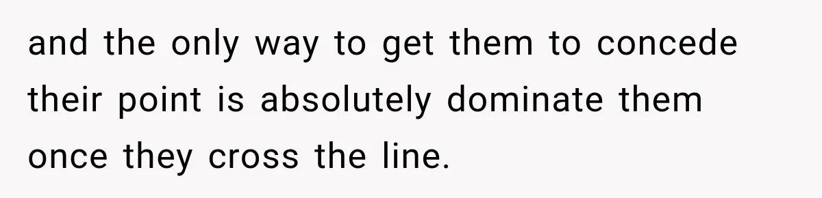 and the only way to get them to concede their point is absolutely dominate them once they cross the line.