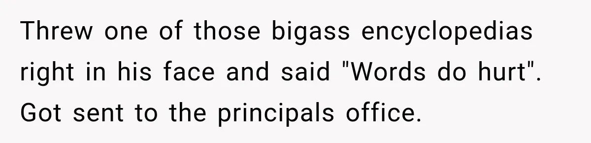 Threw one of those bigass encyclopedias right in his face and said "Words do hurt". Got sent to the principals office.