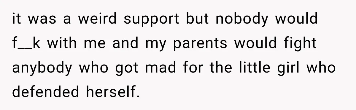 it was a weird support but nobody would f__k with me and my parents would fight anybody who got mad for the little girl who defended herself.