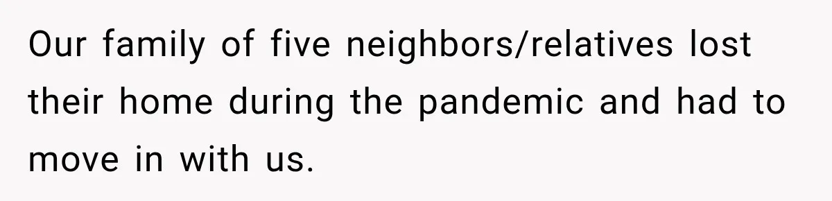 Our family of five neighbors/relatives lost their home during the pandemic and had to move in with us.