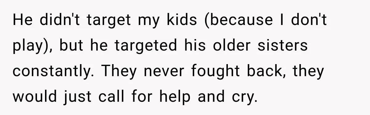 He didn't target my kids (because I don't play), but he targeted his older sisters constantly. They never fought back, they would just call for help and cry.